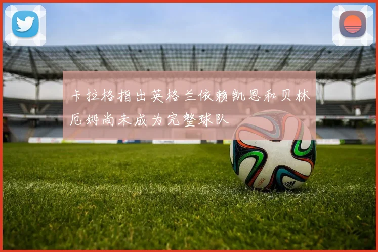 卡拉格指出英格兰依赖凯恩和贝林厄姆尚未成为完整球队