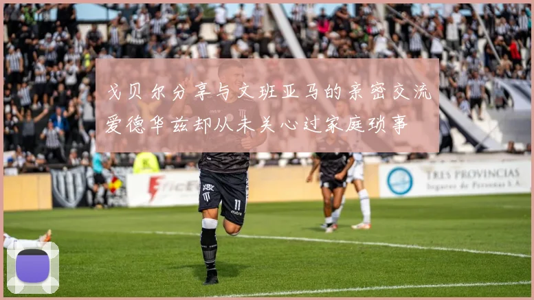 戈贝尔分享与文班亚马的亲密交流爱德华兹却从未关心过家庭琐事