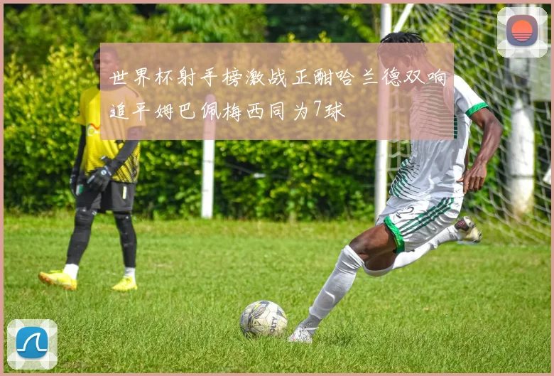 世界杯射手榜激战正酣哈兰德双响追平姆巴佩梅西同为7球