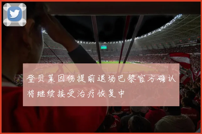 登贝莱因伤提前退场巴黎官方确认将继续接受治疗恢复中