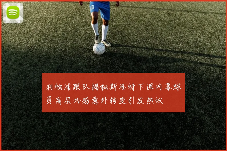 利物浦跟队揭秘斯洛特下课内幕球员高层均感意外转变引发热议