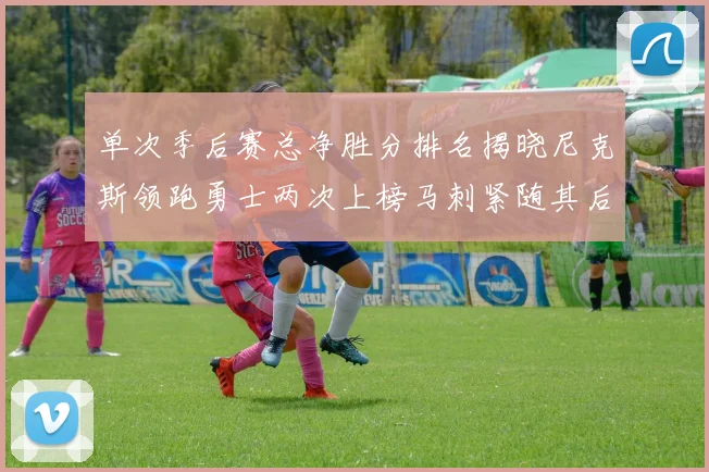 单次季后赛总净胜分排名揭晓尼克斯领跑勇士两次上榜马刺紧随其后