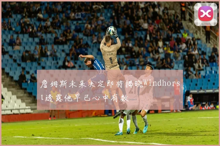 詹姆斯未来决定即将揭晓Windhorst透露他早已心中有数