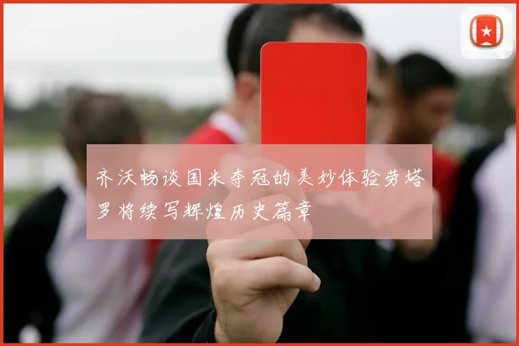 齐沃畅谈国米夺冠的美妙体验劳塔罗将续写辉煌历史篇章