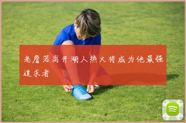 老詹若离开湖人热火将成为他最强追求者