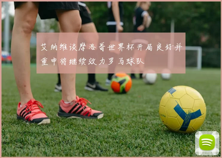 艾纳维谈摩洛哥世界杯开局良好并重申将继续效力罗马球队