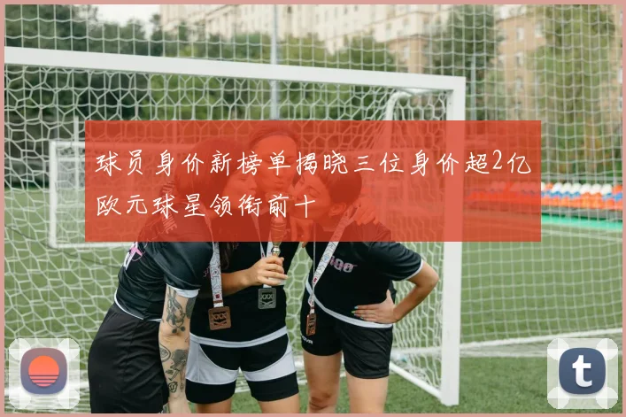 球员身价新榜单揭晓三位身价超2亿欧元球星领衔前十