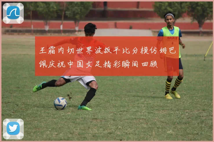 王霜内切世界波扳平比分模仿姆巴佩庆祝中国女足精彩瞬间回顾