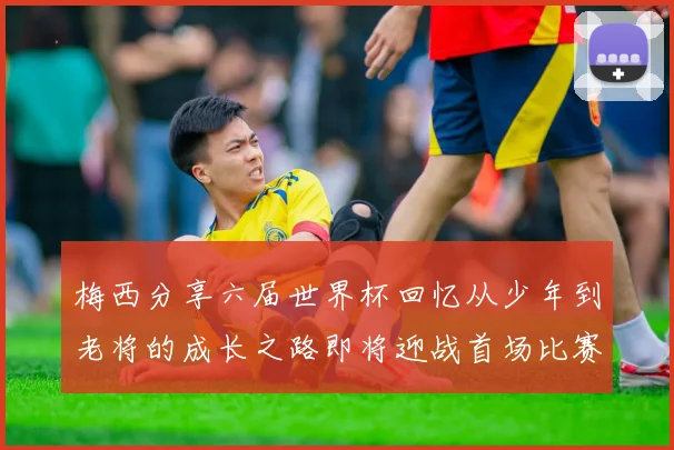 梅西分享六届世界杯回忆从少年到老将的成长之路即将迎战首场比赛