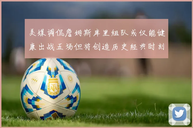 美媒调侃詹姆斯库里组队或仅能健康出战五场但将创造历史经典时刻