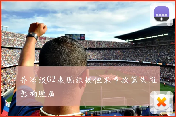 乔治谈G2表现积极但末节投篮失准影响胜局