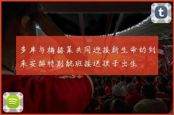 多库与梅赫莱共同迎接新生命的到来安排特别航班接送孩子出生