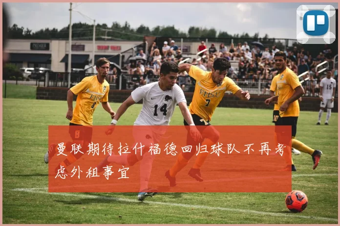 曼联期待拉什福德回归球队不再考虑外租事宜