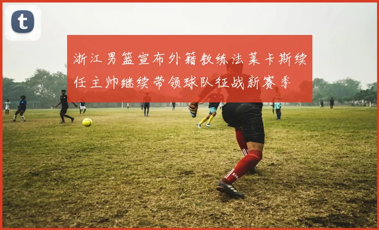 浙江男篮宣布外籍教练法莱卡斯续任主帅继续带领球队征战新赛季