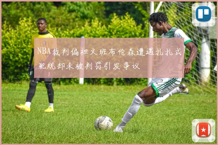 NBA裁判偏袒文班布伦森遭遇扎扎式犯规却未被判罚引发争议