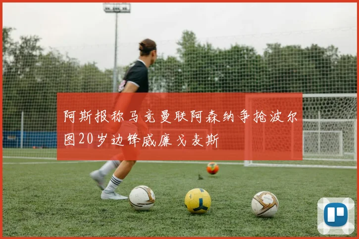 阿斯报称马竞曼联阿森纳争抢波尔图20岁边锋威廉戈麦斯