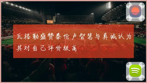 瓦格勒盛赞泰伦卢智慧与真诚认为其对自己评价极高