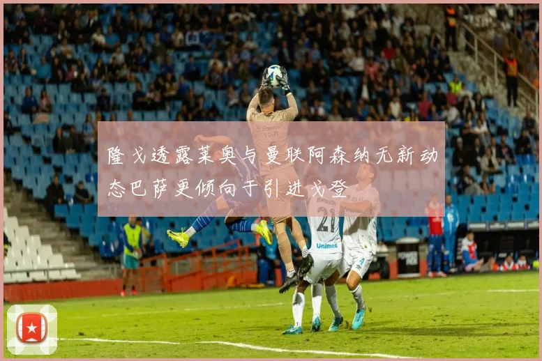 隆戈透露莱奥与曼联阿森纳无新动态巴萨更倾向于引进戈登