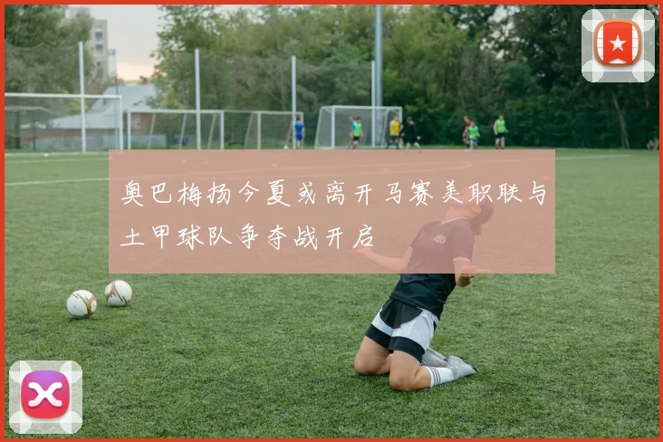奥巴梅扬今夏或离开马赛美职联与土甲球队争夺战开启