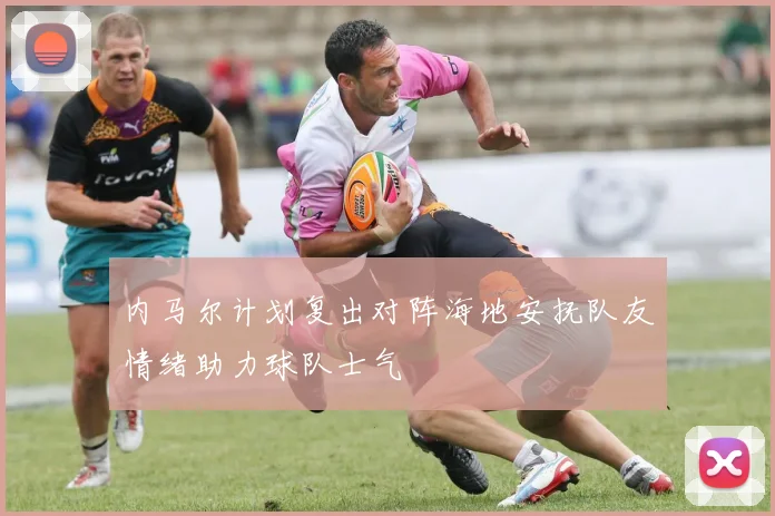 内马尔计划复出对阵海地安抚队友情绪助力球队士气